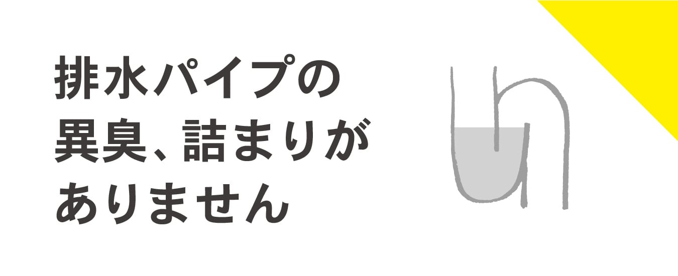 排水パイプの
異臭、詰まりが
ありません